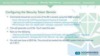 Configuring the Security Token Service
• Commands should be run on one of the BI 4 servers using the CMD prompt
- Pushd <BI4 Home Dir>SAP BusinessObjects Enterprise XI 4.0javalib
- “<BI4 Home Dir>SAP BusinessObjects Enterprise XI 4.0win64_x64sapjvmbinjava” -jar
PKCS12Tool.jar -alias <env specific alias> -storepass <password> -dname CN=BI4ENV
• This will generate a p12 file. You’ll need this later.
• Next run the following:
- “<BI4 Home Dir>SAP BusinessObjects Enterprise XI 4.0win64_x64sapjvmbinkeytool” -exportcert -
keystore keystore.p12 -storetype pkcs12 -file <filename>.der -alias <env specific alias>
• You will now have a DER file. This should be loaded into any BW system that you need set
up in BI 4
Security in SAP BO BI 4.1 Authentication Security Token Service Concluding Remarks Xoomworks BI
 