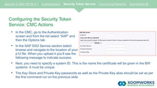 Configuring the Security Token
Service: CMC Actions
• In the CMC, go to the Authentication
screen and from the list select “SAP” and
then the Options tab
• In the SAP SSO Service section select
browse and navigate to the location of your
p12 file. When you upload it you’ll see the
following message to indicate success:
Security in SAP BO BI 4.1 Authentication Security Token Service Concluding Remarks Xoomworks BI
• Next, you need to specify a system ID. This is the name the certificate will be given in the BW
systems. It must be unique.
• The Key Store and Private Key passwords as well as the Private Key alias should be set as per
the first command run on the previous slide
 