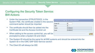 Configuring the Security Token Service:
BW Actions
• Under the transaction STRUSTSSO2, in the
System PSE, the certificate created in the second
command earlier should be imported
• The certificate should then be added into the
Certificate list and the Access Control List
• When adding to the access control list, you will be
prompted to enter a System ID and Client
Security in SAP BO BI 4.1 Authentication Security Token Service Concluding Remarks Xoomworks BI
• The System ID should be the same for all BW systems and should be entered into the
System ID in the CMC SAP SSO Service section
• The Client ID will always be 000
 