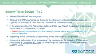 Security Token Service - Tip 2
• Aliasing AD and SAP users together
• If the AD and SAP usernames are the same then the users will automatically be aliased
together. If this is not the case, then the users can be manually aliased
• In the user properties, the Assign Alias button will take you through the process of searching
for the other account you wish to merge
- Beware! Removing all user aliases from an account will delete the original account including all of the
personal documents
• Depending on the complexity of the security model this can be a slow process
• It is possible to have this done automatically by creating a jar file using the SDK or a third
party tool (e.g. GB&Smith 360 suite), to run through the users in the system and match AD
and SAP users
Security in SAP BO BI 4.1 Authentication Security Token Service Concluding Remarks Xoomworks BI
 