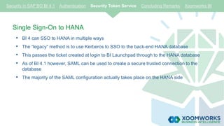 Single Sign-On to HANA
• BI 4 can SSO to HANA in multiple ways
• The “legacy” method is to use Kerberos to SSO to the back-end HANA database
• This passes the ticket created at login to BI Launchpad through to the HANA database
• As of BI 4.1 however, SAML can be used to create a secure trusted connection to the
database
• The majority of the SAML configuration actually takes place on the HANA side
Security in SAP BO BI 4.1 Authentication Security Token Service Concluding Remarks Xoomworks BI
 