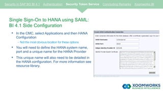 Single Sign-On to HANA using SAML:
BI 4.1 Side Configuration
• In the CMC, select Applications and then HANA
Configuration
- Not the most obvious location for these options
• You will need to define the HANA system name,
port and a unique name for the HANA Provider
• This unique name will also need to be detailed in
the HANA configuration. For more information see
resource library.
Security in SAP BO BI 4.1 Authentication Security Token Service Concluding Remarks Xoomworks BI
 