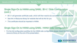 Single Sign-On to HANA using SAML: BI 4.1 Side Configuration
(cont.)
• BI 4.1 will generate certificate code, which will then need to be converted into a certificate file
• See link in Resource library for website that will do this for you
• This certificate should be imported in HANA
Single Sign-On to HANA using SAML: HANA Side Configuration
• For the full configuration workflow for the HANA side configuration please check the links in the
resource library at the end of the presentation.
Security in SAP BO BI 4.1 Authentication Security Token Service Concluding Remarks Xoomworks BI
 