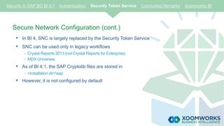 Secure Network Configuration (cont.)
• In BI 4, SNC is largely replaced by the Security Token Service
• SNC can be used only in legacy workflows
- Crystal Reports 2013 (not Crystal Reports for Enterprise)
- MDX Universes
• As of BI 4.1, the SAP Cryptolib files are stored in
- <installation dir>sap
• However, it is not configured by default
Security in SAP BO BI 4.1 Authentication Security Token Service Concluding Remarks Xoomworks BI
 