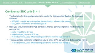 Configuring SNC with BI 4.1
• The first step for the configuration is to create the following two System Environment
variables
- SECUDIR = <install home dir>sapsec (the sec directory will need to be created)
- SNC_LIB = <install home dir>sapsapcrypto.dll
• Next you should create the PSE container. From a command prompt run the following
commands:
- pushd <install home dir>sap
- sapgenpse gen_pse –v –p BOE.pse
- To avoid confusion, use a different distinguished name from that used in the STS
• The sapgenpse command will prompt you to enter a Pin as well as a distinguished name
- To avoid confusion, use a different distinguished name from that used in the STS
Security in SAP BO BI 4.1 Authentication Security Token Service Concluding Remarks Xoomworks BI
 
