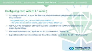 Configuring SNC with BI 4.1 (cont.)
• To configure the SNC trust on the BW side you will need to export the certificate from the
PSE container
- sapgenpse export_own_cert –v –p BOE.pse –o BI4SNC.crt
- The syntax above is a lower case “o”, upper case “O” has a different use
• In BW, run the transaction STRUSTSSO2 and select the SNC (SAPCryptolib) item and
import the certificate
• Add the Certificate to the Certificate list but not the Access Control List
• Export the system’s own certificate as this will need to be loaded into the BI 4 PSE Container
Security in SAP BO BI 4.1 Authentication Security Token Service Concluding Remarks Xoomworks BI
 