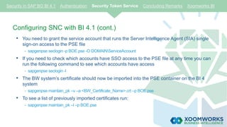 Configuring SNC with BI 4.1 (cont.)
• You need to grant the service account that runs the Server Intelligence Agent (SIA) single
sign-on access to the PSE file
- sapgenpse seclogin -p BOE.pse -O DOMAINServiceAccount
• If you need to check which accounts have SSO access to the PSE file at any time you can
run the following command to see which accounts have access
- sapgenpse seclogin -l
• The BW system’s certificate should now be imported into the PSE container on the BI 4
system
- sapgenpse maintain_pk –v –a <BW_Certificate_Name>.crt –p BOE.pse
• To see a list of previously imported certificates run:
- sapgenpse maintain_pk –l –p BOE.pse
Security in SAP BO BI 4.1 Authentication Security Token Service Concluding Remarks Xoomworks BI
 