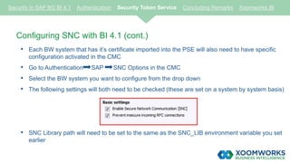 Configuring SNC with BI 4.1 (cont.)
• Each BW system that has it’s certificate imported into the PSE will also need to have specific
configuration activated in the CMC
• Go to Authentication SAP SNC Options in the CMC
• Select the BW system you want to configure from the drop down
• The following settings will both need to be checked (these are set on a system by system basis)
• SNC Library path will need to be set to the same as the SNC_LIB environment variable you set
earlier
Security in SAP BO BI 4.1 Authentication Security Token Service Concluding Remarks Xoomworks BI
 
