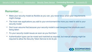 Security in SAP BO BI 4.1 Authentication Security Token Service Concluding Remarks Xoomworks BI
Remember…..
• Make your security model as flexible as you can, you never know when your requirements
might change
• The more new applications you add to your environment the more you need to add to your
security model
• Don’t ever assume that because your security model is well designed that shortcuts aren’t
being taken
• Fix your security model issues as soon as you find them
• Authentication types can be mixed and matched as required, but manual aliasing might be
required to allow the Security Token Service to do its job
 