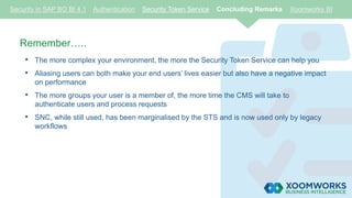 Security in SAP BO BI 4.1 Authentication Security Token Service Concluding Remarks Xoomworks BI
Remember…..
• The more complex your environment, the more the Security Token Service can help you
• Aliasing users can both make your end users’ lives easier but also have a negative impact
on performance
• The more groups your user is a member of, the more time the CMS will take to
authenticate users and process requests
• SNC, while still used, has been marginalised by the STS and is now used only by legacy
workflows
 