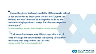 “Having the strong technical capability of Xoomworks behind
us has enabled us to prove what SAP BusinessObjects can
achieve, and that’s how we’ve managed to build up and
maintain a single platform concept for all our management
information.”
The Solution Delivery Manager for a major petro-chemical company.
“Their consultants were very diligent, spending a lot of
time working on the material for the training so that they
were very well prepared for the sessions.”
Raf Wayne, CTO, Neural Technologies Limited.
 