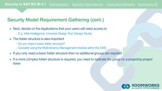 Security Model Requirement Gathering (cont.)
 Next, decide on the Applications that your users will need access to
- E.g. Web Intelligence, Universe Design Tool, Design Studio
 The folder structure is also important
- Do you need a basic folder structure?
- Consider using the Multi-tenancy Management module within the CMC
 If you only need a basic folder structure then no additional groups are required
 If a more complex folder structure is required, you need to replicate the group on a project-by-project
basis
Security in SAP BO BI 4.1 Authentication Security Token Service Concluding Remarks Xoomworks BI
 
