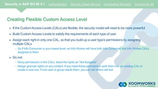 Creating Flexible Custom Access Level
 If the CustomAccess Levels (CALs) are flexible, the security model will need to be more powerful
 Build CustomAccess Levels to satisfy the requirements of each type of user
 Assign each right in only one CAL, so that you build up a user type’s permissions by assigning
multiple CALs
- So if Info Consumer is your lowest level, an Info Worker will have both Info Consumer and Info Worker CALs
assigned to them
 Do not:
- Deny permissions in the CALs, leave the rights as “Not Assigned”
- Assign granular rights on any content. If you need these permissions work them into an existing CAL or
create a new one. If one user or group needs them, you can bet others will too!
Security in SAP BO BI 4.1 Authentication Security Token Service Concluding Remarks Xoomworks BI
 