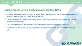 Custom Access Levels: Application and Content CALs
 While it is possible to create a single CAL which covers both Application and Content permissions, it
is better to ensure the CALs satisfy a single purpose
 Create separate CALs for Application (e.g., WebI, CMC, Crystal Reports) and Content (e.g., reports,
universes, connections)
 CALs should be broken down into the various functional areas as well as being modular
 An Info Worker should have all previous access levels as well as the CALs named after their user
types
Security in SAP BO BI 4.1 Authentication Security Token Service Concluding Remarks Xoomworks BI
 