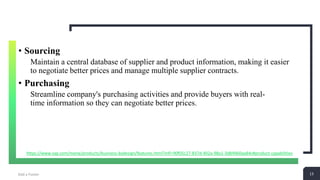 13Add a Footer 13
• Sourcing
Maintain a central database of supplier and product information, making it easier
to negotiate better prices and manage multiple supplier contracts.
• Purchasing
Streamline company's purchasing activities and provide buyers with real-
time information so they can negotiate better prices.
https://www.sap.com/mena/products/business-bydesign/features.html?infl=90f05c27-837d-402a-98a1-3d84960aa84c#product-capabilities
 