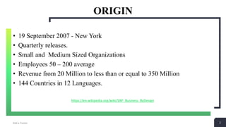 2
ORIGIN
Add a Footer 2
• 19 September 2007 - New York
• Quarterly releases.
• Small and Medium Sized Organizations
• Employees 50 – 200 average
• Revenue from 20 Million to less than or equal to 350 Million
• 144 Countries in 12 Languages.
https://en.wikipedia.org/wiki/SAP_Business_ByDesign
 