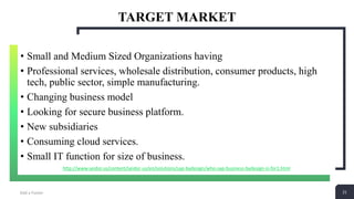 21
TARGET MARKET
Add a Footer 21
• Small and Medium Sized Organizations having
• Professional services, wholesale distribution, consumer products, high
tech, public sector, simple manufacturing.
• Changing business model
• Looking for secure business platform.
• New subsidiaries
• Consuming cloud services.
• Small IT function for size of business.
http://www.seidor.us/content/seidor-us/en/solutions/sap-bydesign/who-sap-business-bydesign-is-for1.html
 