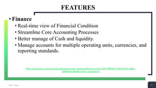 6
FEATURES
Add a Footer 6
•Finance
• Real-time view of Financial Condition
• Streamline Core Accounting Processes
• Better manage of Cash and liquidity.
• Manage accounts for multiple operating units, currencies, and
reporting standards.
https://www.sap.com/mena/products/business-bydesign/features.html?infl=90f05c27-837d-402a-98a1-
3d84960aa84c#product-capabilities
 