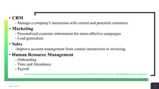 9Add a Footer 9
• CRM
- Manage a company's interaction with current and potential customers.
• Marketing
- Personalized customer information for more-effective campaigns
- Lead generation.
• Sales
-Improve account management from contact interactions to invoicing.
• Human Resource Management
- Onboarding
- Time and Attendance
- Payroll
https://www.sap.com/mena/products/business-bydesign/features.html?infl=90f05c27-837d-402a-98a1-3d84960aa84c#product-capabilities
 