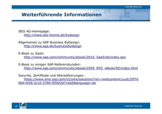 Weiterführende Informationen
14
IBIS AG-Homepage:
http://www.ibis-thome.de/bydesign
Allgemeines zu SAP Business ByDesign:
http://www.sap.de/businessbydesign
E-Book zu SaaS:
http://www.sap.com/community/ebook/2010_SaaS/de/index.epx
E-Book zu einigen SAP-Referenzkunden:
http://www.sap.com/community/ebook/2009_BYD_eBook/DE/index.html
Security, Zertifikate und Akkreditierungen:
https://www.sme.sap.com/irj/sme/solutions?rid=/webcontent/uuid/30f7e
866-fe58-2c10-5780-f056f2d71ed2&language=de
 
