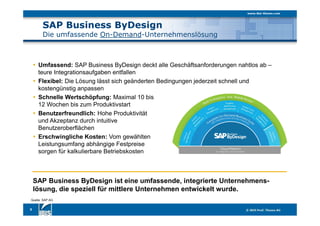 SAP Business ByDesign
Die umfassende On-Demand-Unternehmenslösung
3
SAP Business ByDesign ist eine umfassende, integrierte Unternehmens-
lösung, die speziell für mittlere Unternehmen entwickelt wurde.
Umfassend: SAP Business ByDesign deckt alle Geschäftsanforderungen nahtlos ab –
teure Integrationsaufgaben entfallen
Flexibel: Die Lösung lässt sich geänderten Bedingungen jederzeit schnell und
kostengünstig anpassen
Schnelle Wertschöpfung: Maximal 10 bis
12 Wochen bis zum Produktivstart
Benutzerfreundlich: Hohe Produktivität
und Akzeptanz durch intuitive
Benutzeroberflächen
Erschwingliche Kosten: Vom gewählten
Leistungsumfang abhängige Festpreise
sorgen für kalkulierbare Betriebskosten
Quelle: SAP AG
 