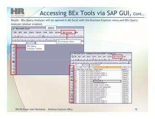 Accessing BEx Tools via SAP GUI,Accessing BEx Tools via SAP GUI, Cont…Cont…
Result: BEx Query Analyzer will be opened in MS Excel with the Business Explorer menu and BEx QueryResult: BEx Query Analyzer will be opened in MS Excel with the Business Explorer menu and BEx Query
Analyzer toolbar enabled.Analyzer toolbar enabled.
BEx Query
Analyzer Toolbar
BEx Analyzer Menu
2003
BW/BIBW/BI Power User WorkshopPower User Workshop -- Business Explorer (BEx)Business Explorer (BEx) 1010
 