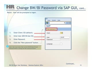 Change BW/BI Password via SAP GUI,Change BW/BI Password via SAP GUI, cont…cont…
1.1. Enter Client 125 (default).Enter Client 125 (default).
2.2. Enter User (BW/BI User ID).Enter User (BW/BI User ID).
Result: User will be prompted to logon.Result: User will be prompted to logon.
BW/BIBW/BI Power User WorkshopPower User Workshop -- Business Explorer (BEx)Business Explorer (BEx) 1515
Continued…Continued…
2.2. Enter User (BW/BI User ID).Enter User (BW/BI User ID).
3.3. Enter Password.Enter Password.
4.4. Click the “New password” button.Click the “New password” button.
Note: User must enter their current BW/BI User ID and
Password before clicking the New password button.
 