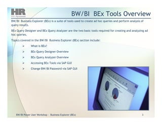 BW/BI BEx Tools OverviewBW/BI BEx Tools Overview
BW/BI Business Explorer (BEx) is a suite of tools used to create ad hoc queries and perform analysis ofBW/BI Business Explorer (BEx) is a suite of tools used to create ad hoc queries and perform analysis of
query results.query results.
BEx Query Designer and BEx Query Analyzer are the two basic tools required for creating and analyzing adBEx Query Designer and BEx Query Analyzer are the two basic tools required for creating and analyzing ad
hoc queries.hoc queries.
Topics covered in the BW/BI Business Explorer (BEx) section include:Topics covered in the BW/BI Business Explorer (BEx) section include:
What is BEx?What is BEx?
BEx Query Designer OverviewBEx Query Designer Overview
BEx Query Analyzer OverviewBEx Query Analyzer Overview
Accessing BEx Tools via SAP GUIAccessing BEx Tools via SAP GUI
BW/BIBW/BI Power User WorkshopPower User Workshop -- Business Explorer (BEx)Business Explorer (BEx) 33
Accessing BEx Tools via SAP GUIAccessing BEx Tools via SAP GUI
Change BW/BI Password via SAP GUIChange BW/BI Password via SAP GUI
 