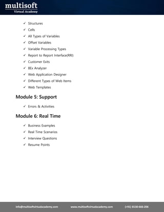info@multisoftvirtualacademy.com www.multisoftvirtualacademy.com (+91) 8130-666-206
 Structures
 Cells
 All Types of Variables
 Offset Variables
 Variable Processing Types
 Report to Report Interface(RRI)
 Customer Exits
 BEx Analyzer
 Web Application Designer
 Different Types of Web Items
 Web Templates
Module 5: Support
 Errors & Activities
Module 6: Real Time
 Business Examples
 Real Time Scenarios
 Interview Questions
 Resume Points
 