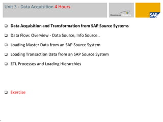 Unit 3 - Data Acquisition 4 HoursData Acquisition and Transformation from SAP Source Systems Data Flow: Overview - Data Source, Info Source..Loading Master Data from an SAP Source System Loading Transaction Data from an SAP Source System ETL Processes and Loading HierarchiesExercise 4