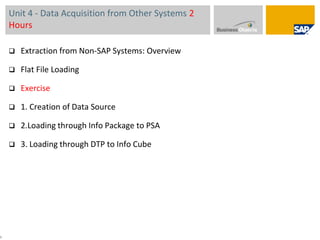 Unit 4 - Data Acquisition from Other Systems 2 HoursExtraction from Non-SAP Systems: Overview Flat File Loading Exercise1. Creation of Data Source2.Loading through Info Package to PSA3. Loading through DTP to Info Cube5