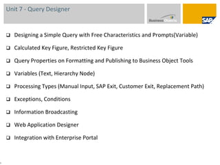 Unit 7 - Query DesignerDesigning a Simple Query with Free Characteristics and Prompts(Variable)Calculated Key Figure, Restricted Key FigureQuery Properties on Formatting and Publishing to Business Object ToolsVariables (Text, Hierarchy Node)Processing Types (Manual Input, SAP Exit, Customer Exit, Replacement Path)Exceptions, ConditionsInformation BroadcastingWeb Application DesignerIntegration with Enterprise Portal9