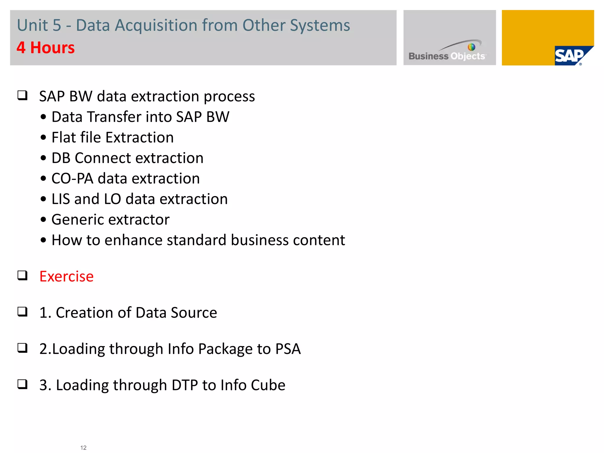 Unit 5 -  Data Acquisition from Other Systems 4 Hours SAP BW data extraction process • Data Transfer into SAP BW • Flat file Extraction • DB Connect extraction • CO-PA data extraction • LIS and LO data extraction • Generic extractor • How to enhance standard business content Exercise   1. Creation of Data Source 2.Loading through Info Package to PSA 3. Loading through DTP to Info Cube 