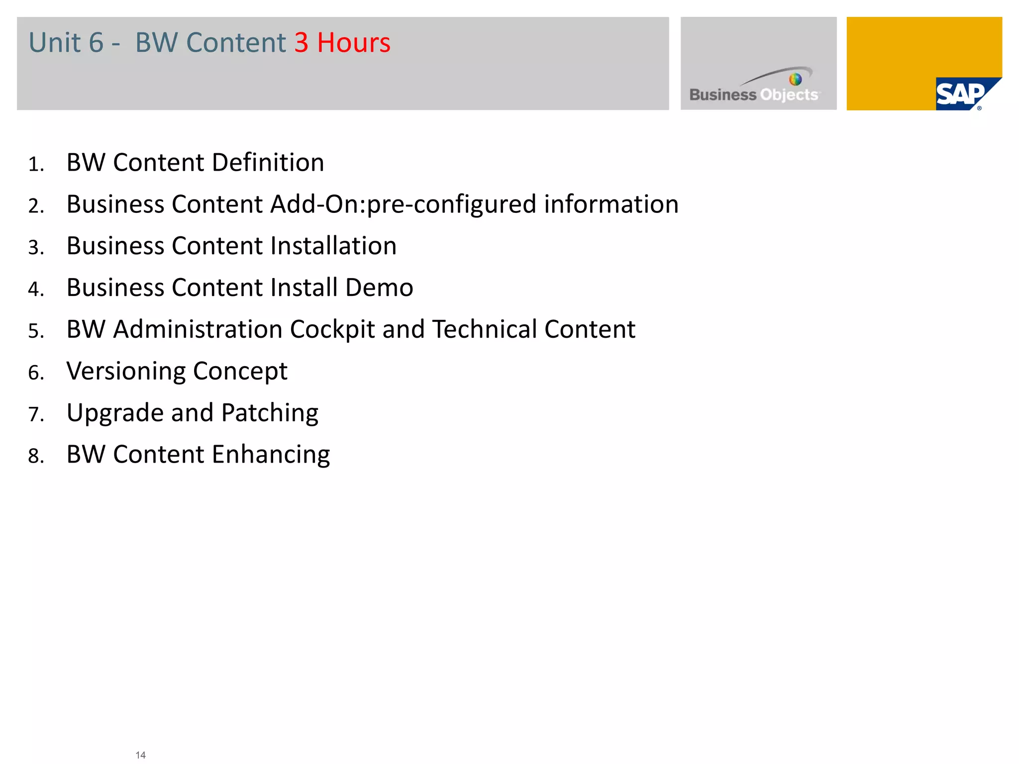 Unit 6 -  BW Content  3 Hours BW Content Definition Business Content  Add-On : pre-configured information Business Content Installation Business Content Install Demo BW Administration Cockpit and Technical Content Versioning Concept Upgrade and Patching BW Content Enhancing 