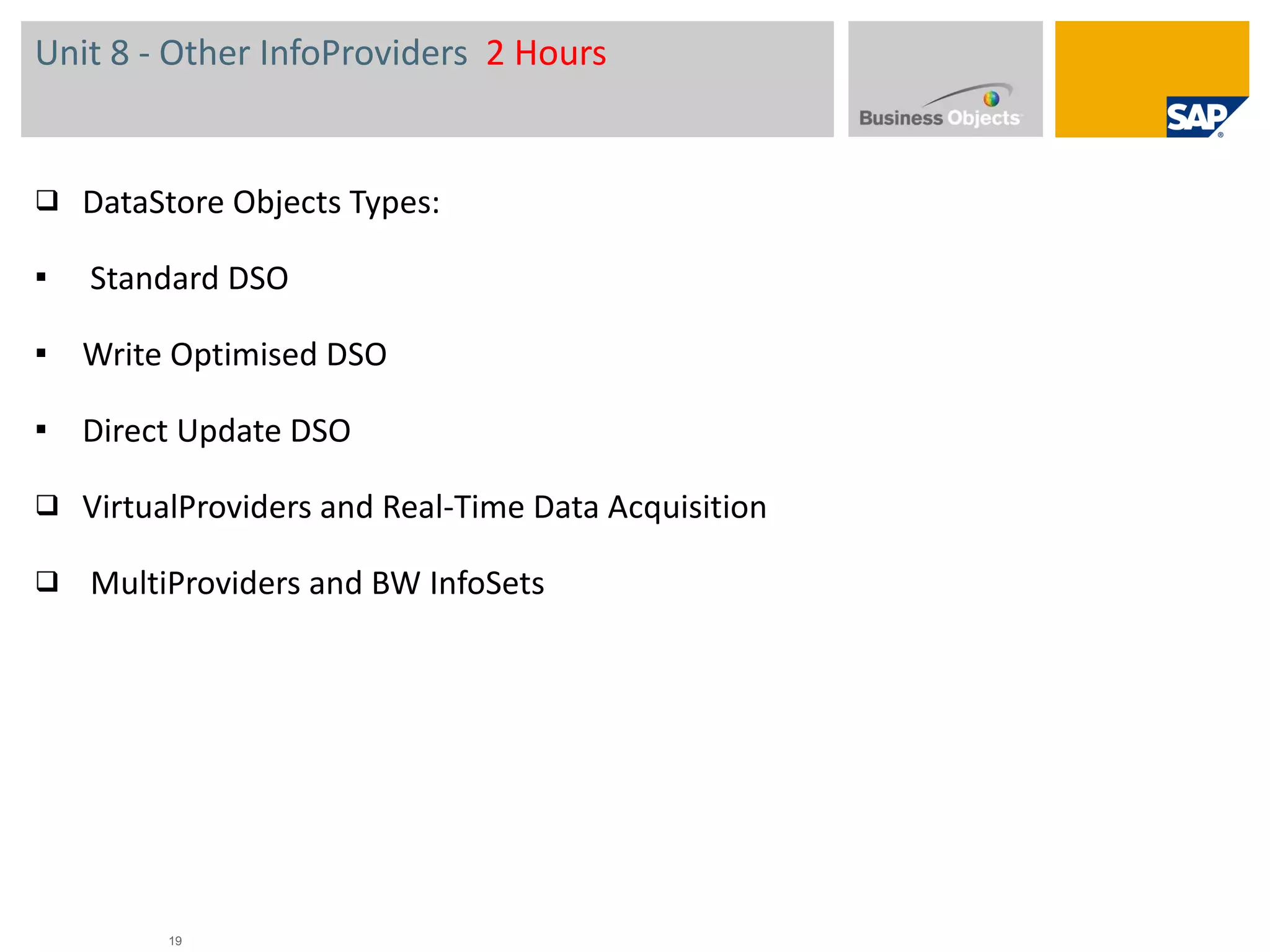 Unit 8 - Other InfoProviders  2 Hours DataStore Objects  Types: Standard DSO Write Optimised DSO Direct Update DSO VirtualProviders and Real-Time Data Acquisition   MultiProviders and BW InfoSets 