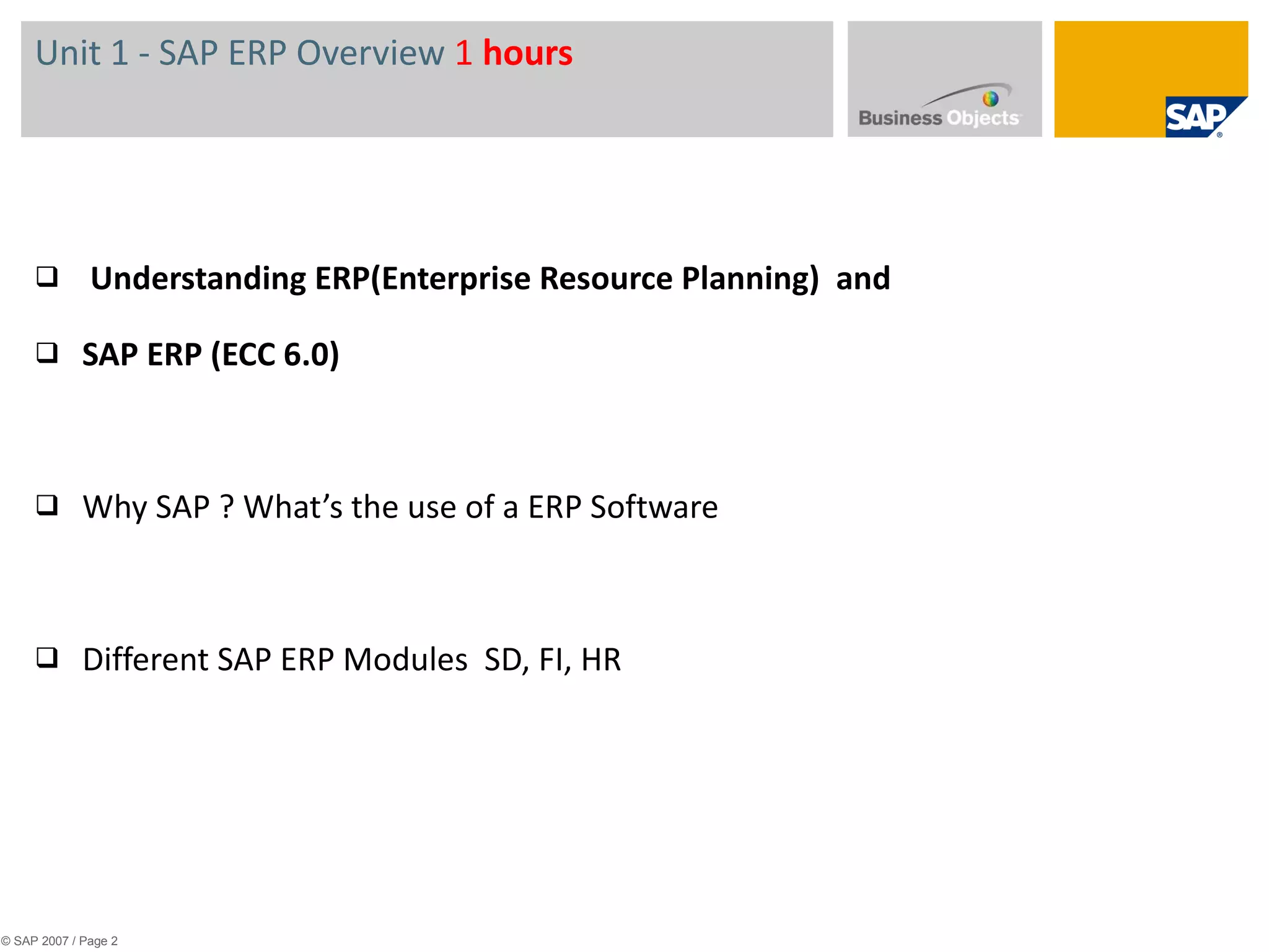 Unit 1 - SAP ERP Overview  1  hours   Understanding ERP(Enterprise Resource Planning)  and  SAP ERP (ECC 6.0) Why SAP ? What’s the use of a ERP Software Different SAP ERP Modules  SD, FI, HR © SAP 2007 / Page  