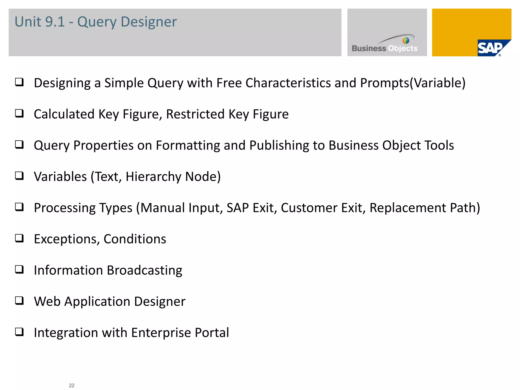 Unit 9.1 - Query Designer Designing a Simple Query with Free Characteristics and Prompts(Variable) Calculated Key Figure, Restricted Key Figure Query Properties on Formatting and Publishing to Business Object Tools Variables (Text, Hierarchy Node) Processing Types (Manual Input, SAP Exit, Customer Exit, Replacement Path) Exceptions, Conditions Information Broadcasting Web Application Designer Integration with Enterprise Portal 