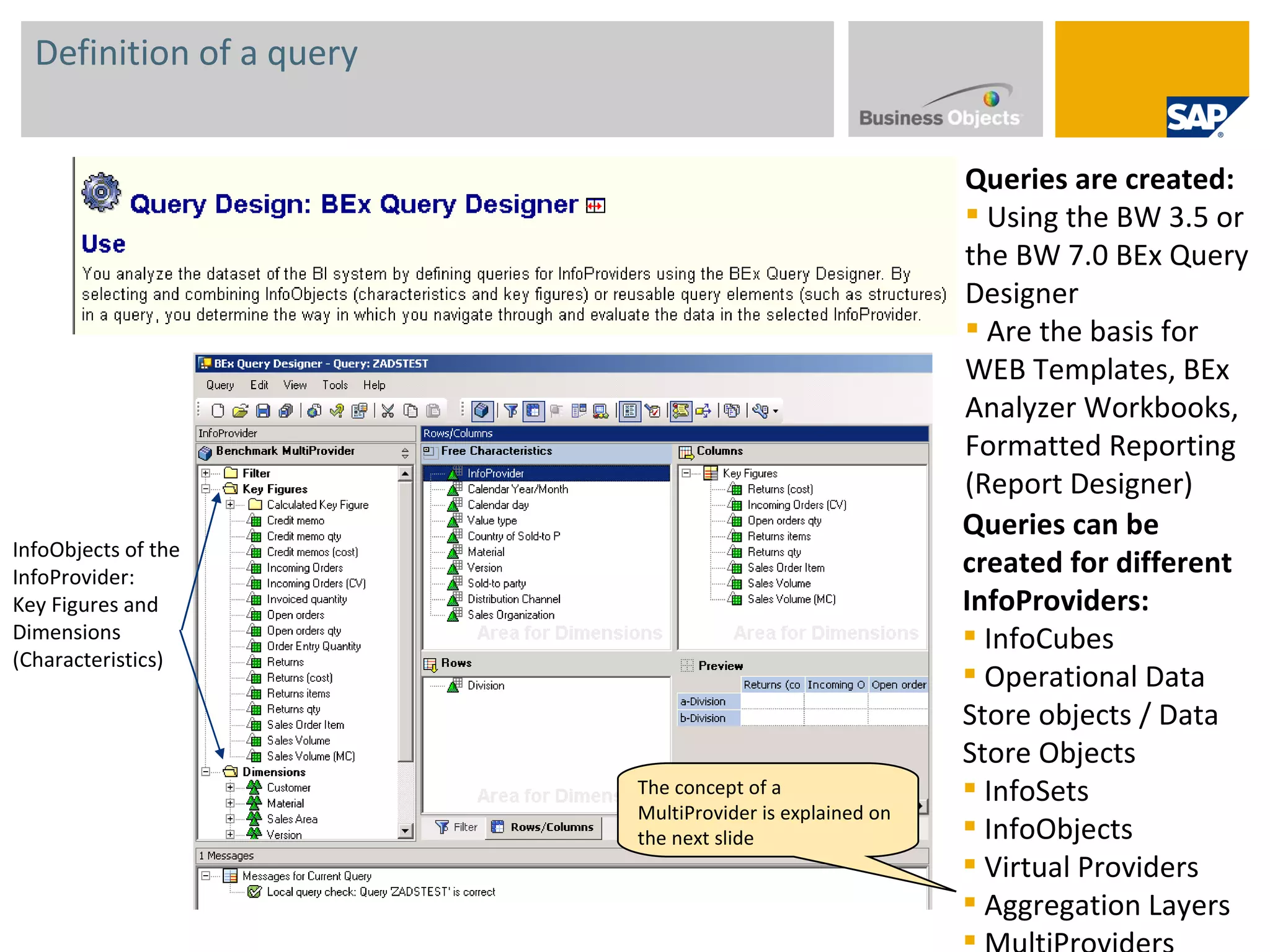 Definition of a query Queries are created: Using the BW 3.5 or the BW 7.0 BEx Query Designer Are the basis for WEB Templates, BEx Analyzer Workbooks, Formatted Reporting (Report Designer)  InfoObjects of the InfoProvider: Key Figures and  Dimensions (Characteristics) Queries can be created for different InfoProviders: InfoCubes Operational Data Store objects / Data Store Objects InfoSets InfoObjects Virtual Providers Aggregation Layers MultiProviders The concept of a MultiProvider is explained on the next slide 