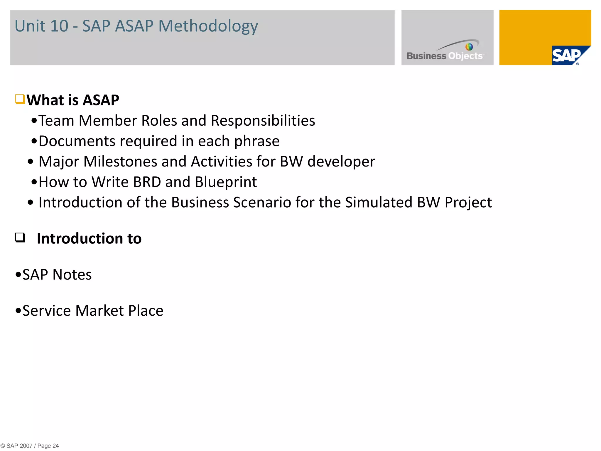 Unit 10 - SAP ASAP Methodology  What is ASAP  •Team Member Roles and Responsibilities  •Documents required in each phrase • Major Milestones and Activities for BW developer  •How to Write BRD and Blueprint • Introduction of the Business Scenario for the Simulated BW Project Introduction to  • SAP Notes • Service Market Place © SAP 2007 / Page  