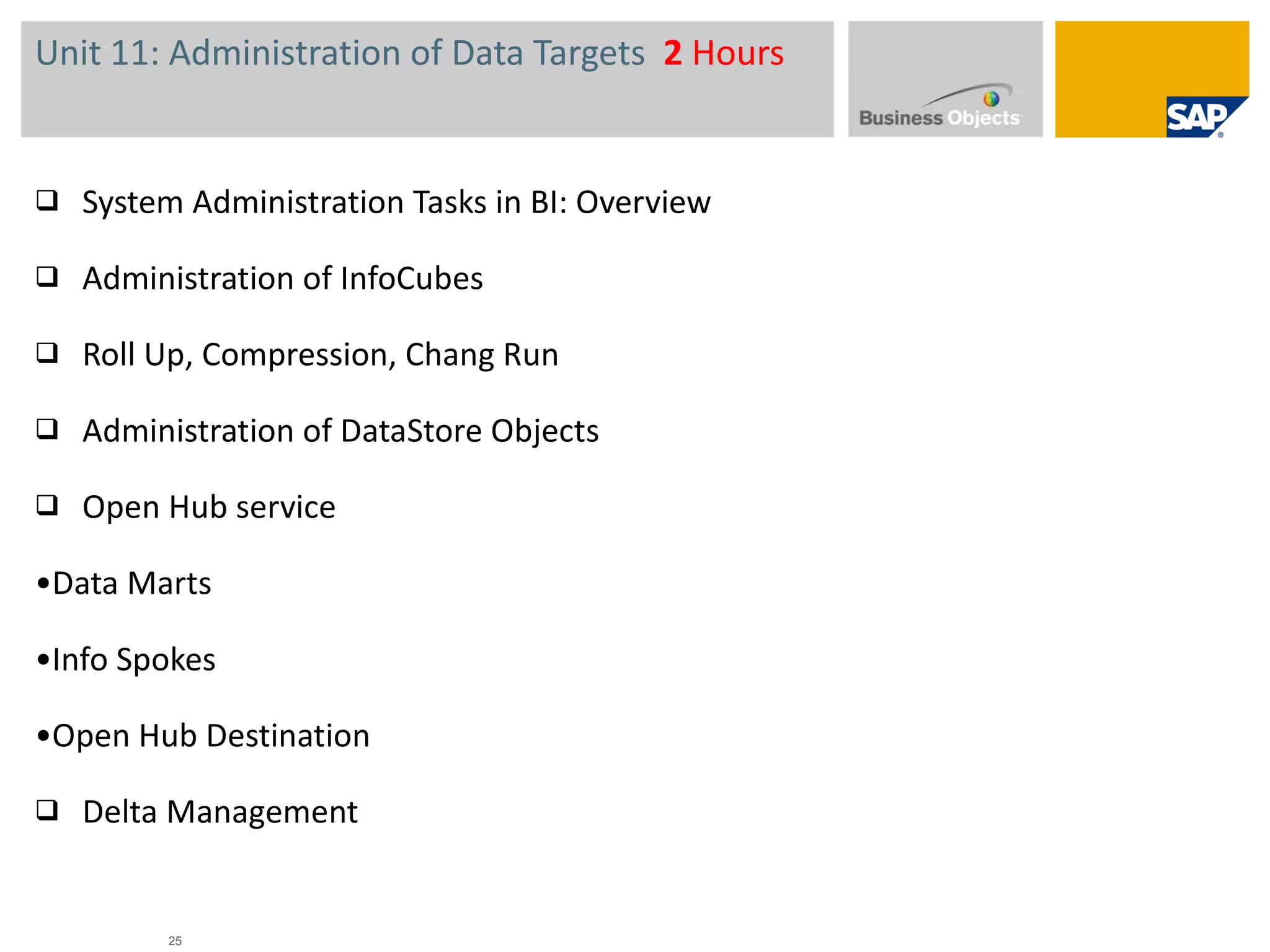 Unit 11: Administration of Data Targets  2  Hours System Administration Tasks in BI: Overview Administration of InfoCubes  Roll Up, Compression, Chang Run Administration of DataStore Objects  Open Hub service • Data Marts • Info Spokes • Open Hub Destination Delta Management 