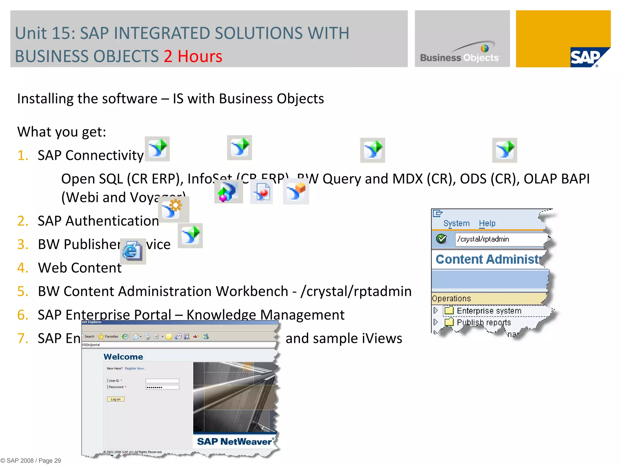 Unit 15: SAP INTEGRATED SOLUTIONS WITH BUSINESS OBJECTS  2 Hours © SAP 2008 / Page  Installing the software – IS with Business Objects What you get: SAP Connectivity Open SQL (CR ERP), InfoSet (CR ERP), BW Query and MDX (CR), ODS (CR), OLAP BAPI (Webi and Voyager) SAP Authentication BW Publisher Service Web Content BW Content Administration Workbench - /crystal/rptadmin SAP Enterprise Portal – Knowledge Management SAP Enterprise Portal – iView template and sample iViews 