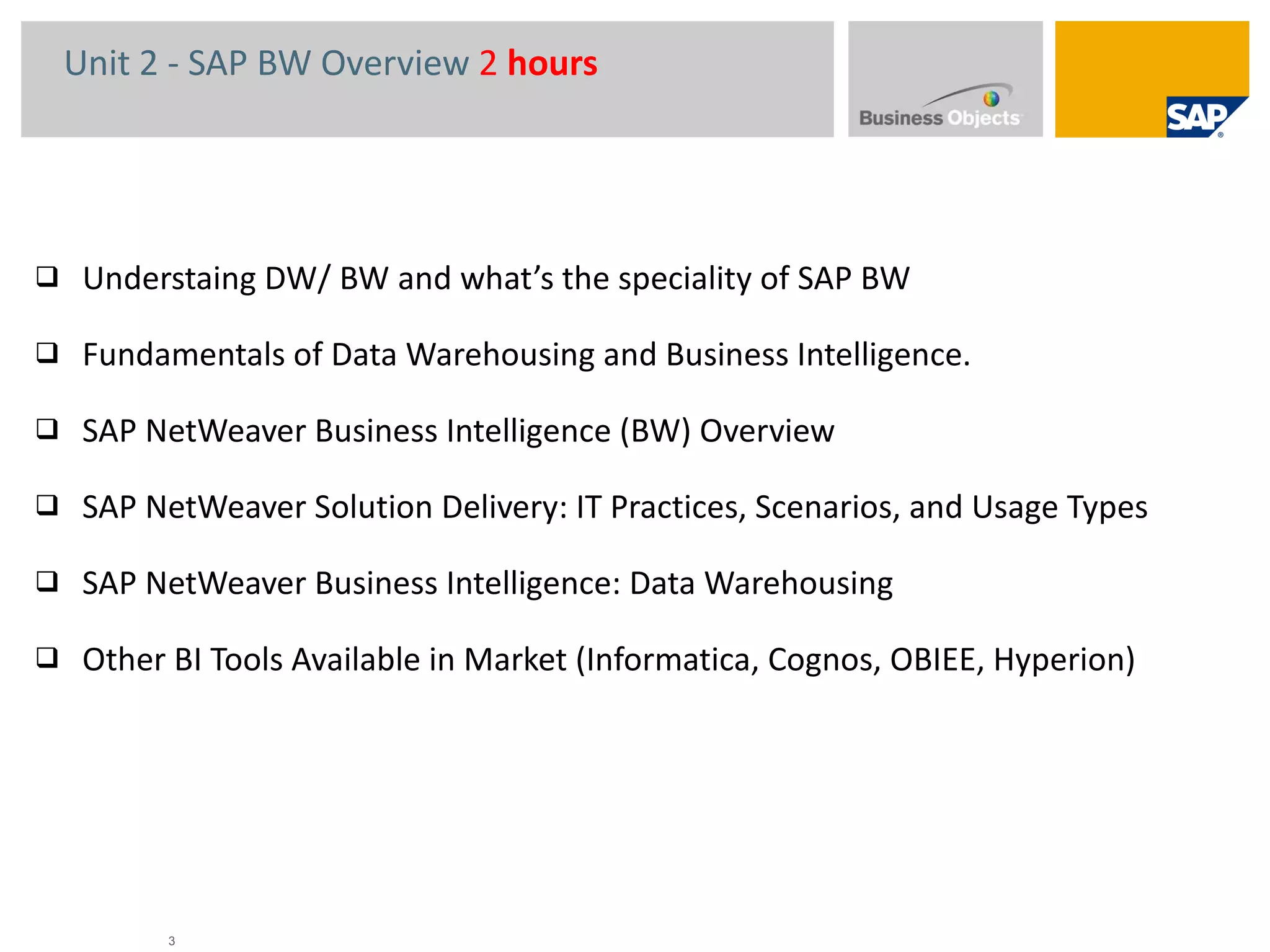 Unit 2 - SAP BW Overview  2  hours   Understaing DW/ BW and what’s the speciality of SAP BW Fundamentals of Data Warehousing and Business Intelligence. SAP NetWeaver Business Intelligence (BW) Overview SAP NetWeaver Solution Delivery: IT Practices, Scenarios, and Usage Types  SAP NetWeaver Business Intelligence: Data Warehousing Other BI Tools Available in Market (Informatica, Cognos, OBIEE, Hyperion) 