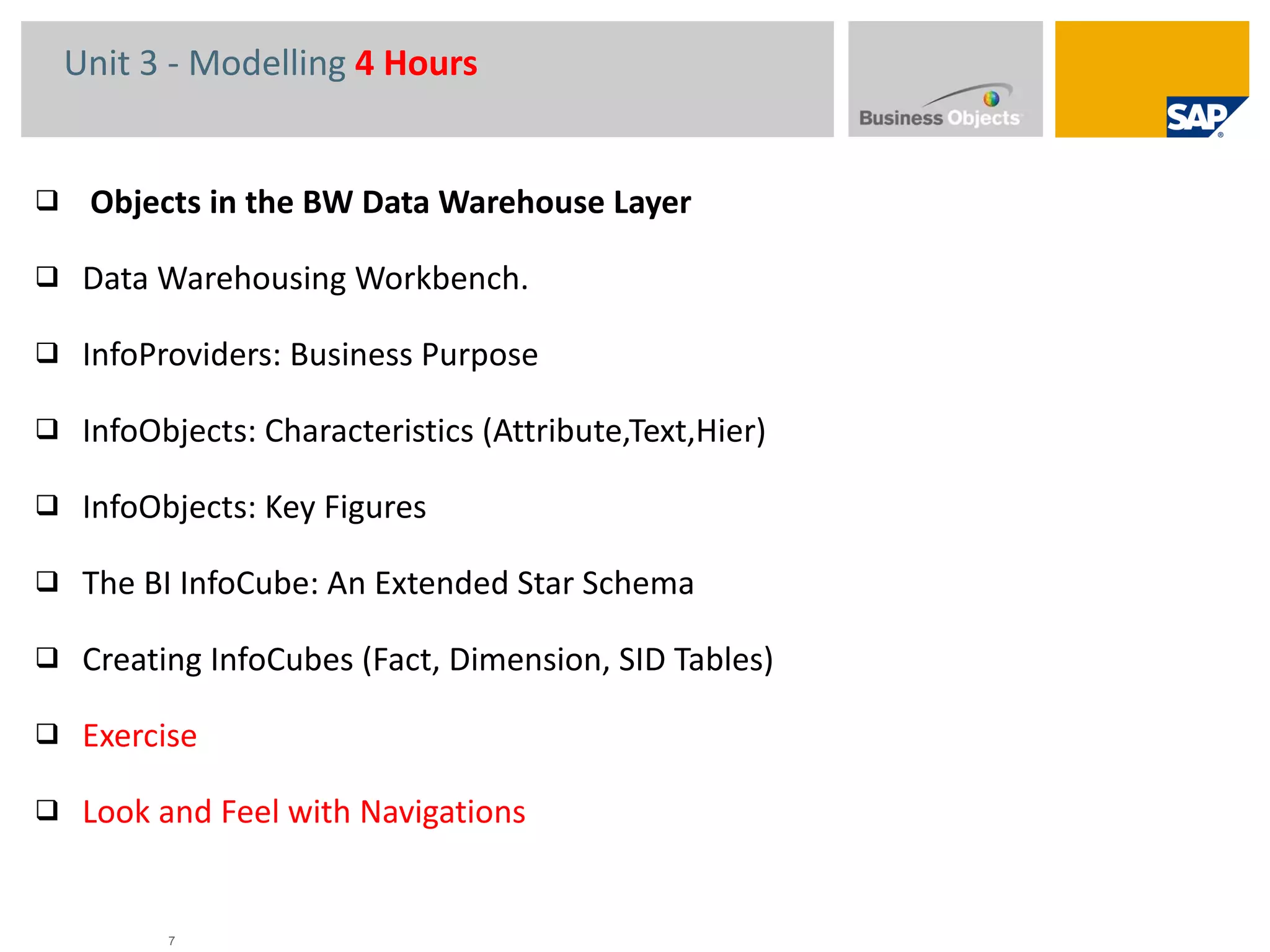 Unit 3 - Modelling  4 Hours Objects in the BW Data Warehouse Layer Data Warehousing Workbench.  InfoProviders: Business Purpose InfoObjects: Characteristics (Attribute,Text,Hier) InfoObjects: Key Figures  The BI InfoCube: An Extended Star Schema Creating InfoCubes (Fact, Dimension, SID Tables) Exercise Look and Feel with Navigations 
