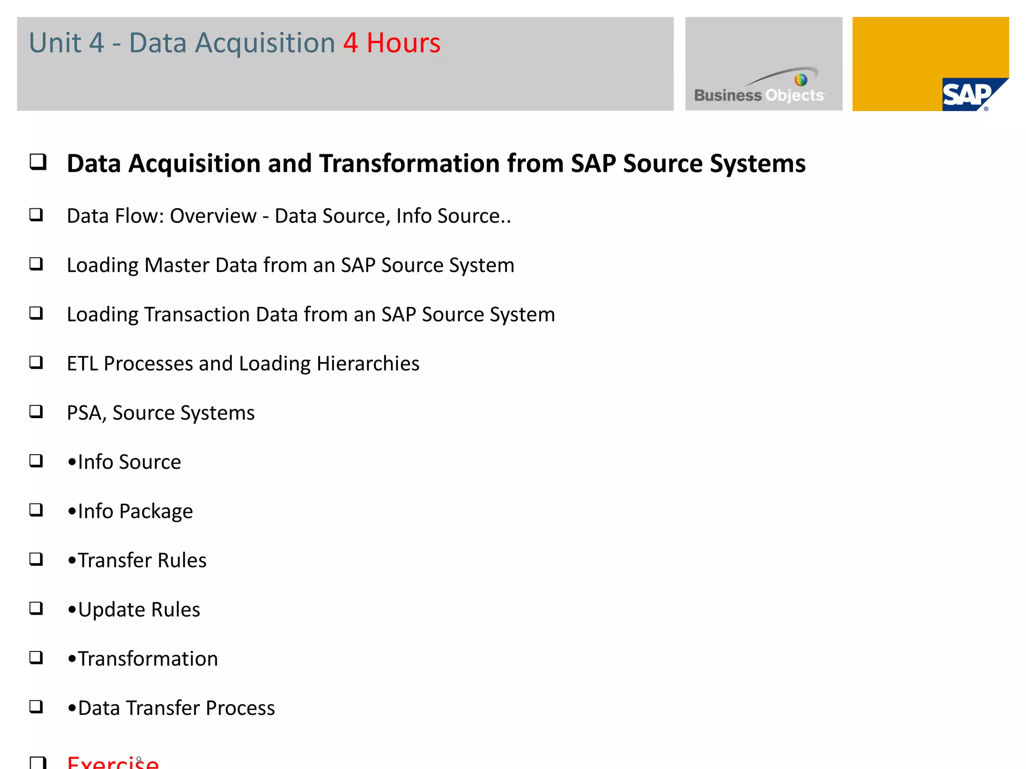 Unit 4 - Data Acquisition  4 Hours Data Acquisition and Transformation from SAP Source Systems  Data Flow: Overview - Data Source, Info Source.. Loading Master Data from an SAP Source System  Loading Transaction Data from an SAP Source System  ETL Processes and Loading Hierarchies PSA, Source Systems • Info Source • Info Package • Transfer Rules • Update Rules • Transformation • Data Transfer Process Exercise  