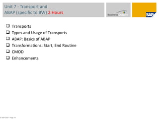 Unit 7 - Transport and  ABAP (specific to BW)  2 Hours © SAP 2007 / Page  Transports Types and Usage of Transports ABAP: Basics of ABAP Transformations: Start, End Routine CMOD Enhancements 