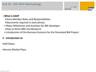 Unit 10 - SAP ASAP Methodology  What is ASAP  •Team Member Roles and Responsibilities  •Documents required in each phrase • Major Milestones and Activities for BW developer  •How to Write BRD and Blueprint • Introduction of the Business Scenario for the Simulated BW Project Introduction to  • SAP Notes • Service Market Place © SAP 2007 / Page  