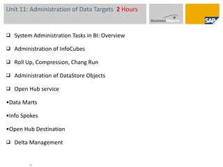 Unit 11: Administration of Data Targets  2  Hours System Administration Tasks in BI: Overview Administration of InfoCubes  Roll Up, Compression, Chang Run Administration of DataStore Objects  Open Hub service • Data Marts • Info Spokes • Open Hub Destination Delta Management 