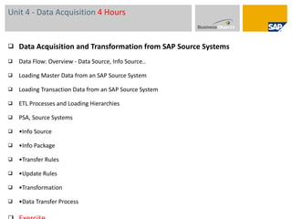 Unit 4 - Data Acquisition  4 Hours Data Acquisition and Transformation from SAP Source Systems  Data Flow: Overview - Data Source, Info Source.. Loading Master Data from an SAP Source System  Loading Transaction Data from an SAP Source System  ETL Processes and Loading Hierarchies PSA, Source Systems • Info Source • Info Package • Transfer Rules • Update Rules • Transformation • Data Transfer Process Exercise  