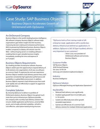 Case Study: SAP Business Objects
            Business Objects Accelerates Growth of
            OnDemand with OpSource

 An OnDemand Company
 Business Objects is the world’s leading business intelligence
 (BI) software company. Business Objects’ software helps          “OpSource took us from startup mode to full,
 organizations gain better insight into their business,           enterprise-ready applications with a world-class
 improving decision-making and enterprise performance.
                                                                  delivery infrastructure behind our applications. In
 With its pioneering OnDemand business, Business Objects
                                                                  addition, OpSource is SAS 70 Type II audited, which is
 enables companies to deploy a BI solution over the
 Web—without buying servers or installing software—               very important to our customers.”
 enabling them to gain valuable business insights                 		                - Steve Lucas, vice president of
 immediately, avoiding the time and expense of                     	                  OnDemand software and services,
 an IT project.                                                   		                  Business Objects


 Business Objects Requirements                                    Customer Profile:
 As a leading provider of enterprise software, Business           SAP Business Objects
 Objects seized upon the opportunity to expand delivery of        3030 Orchard Parkway
 its BI solutions into organizations of all sizes via software-   San Jose, CA 95134
 as-a-service (SaaS). To optimize the end-user experience,        www.sap.com/solutions/sapbusinessobjects
 Business Objects needed a SaaS delivery partner that could
 guarantee consistently high application performance and          Industry:
 availability in a global Web environment. In addition,           Business Intelligence
 Business Objects required a SaaS infrastructure that could
 scale rapidly and cost-effectively to support its aggressive     OpSource Solution:
 growth objectives.                                               OpSource Managed Hosting and Application Operations™


 Complete Solution                                                Key Benefits:
 By choosing OpSource to deliver its portfolio of                 •	   Reduced SaaS delivery costs significantly
 OnDemand solutions, Business Objects has gained much             •	   Enabled rapid growth from 0 to 67,000 users
 more than just an infrastructure. OpSource provides                   in 18 months
 the company with a turnkey SaaS delivery solution that           •	   Scaled cost-effectively even when growth
 ensures reliable application performance, universal Web               exceeded expectations
 access, and virtually unlimited scalability—all with a           •	   Gained cost efficiencies of a common SaaS
 cost-effective, subscription-based pricing structure.                 delivery solution for multiple OnDemand applications




© 2010 OpSource, Inc. All rights reserved.                                                                              Page 1 of 2
 