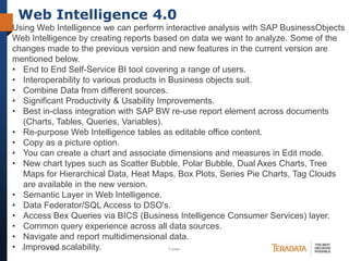 Web Intelligence 4.0
Using Web Intelligence we can perform interactive analysis with SAP BusinessObjects
Web Intelligence by creating reports based on data we want to analyze. Some of the
changes made to the previous version and new features in the current version are
mentioned below.
• End to End Self-Service BI tool covering a range of users.
• Interoperability to various products in Business objects suit.
• Combine Data from different sources.
• Significant Productivity & Usability Improvements.
• Best in-class integration with SAP BW re-use report element across documents
(Charts, Tables, Queries, Variables).
• Re-purpose Web Intelligence tables as editable office content.
• Copy as a picture option.
• You can create a chart and associate dimensions and measures in Edit mode.
• New chart types such as Scatter Bubble, Polar Bubble, Dual Axes Charts, Tree
Maps for Hierarchical Data, Heat Maps, Box Plots, Series Pie Charts, Tag Clouds
are available in the new version.
• Semantic Layer in Web Intelligence.
• Data Federator/SQL Access to DSO's.
• Access Bex Queries via BICS (Business Intelligence Consumer Services) layer.
• Common query experience across all data sources.
• Navigate and report multidimensional data.
• 12
Improved scalability.
10/23/2013
Footer

 